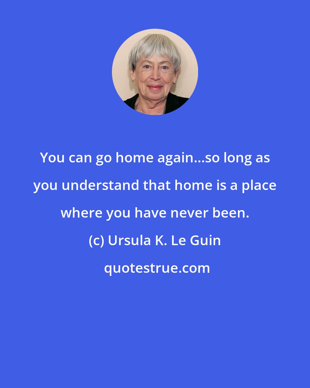 Ursula K. Le Guin: You can go home again...so long as you understand that home is a place where you have never been.