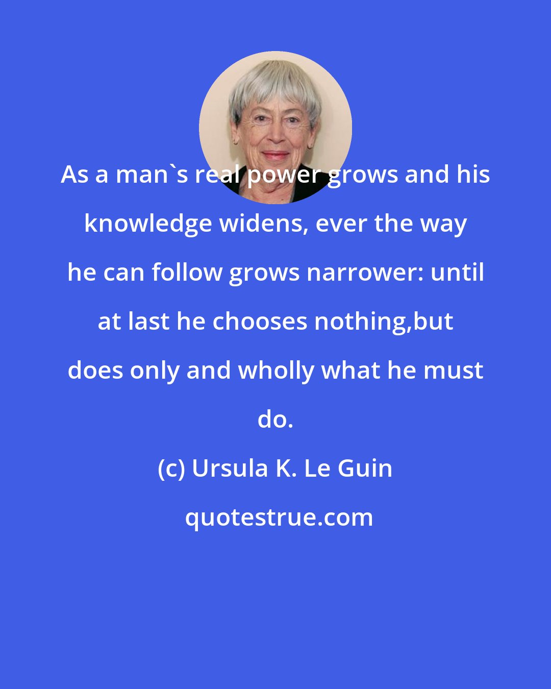 Ursula K. Le Guin: As a man's real power grows and his knowledge widens, ever the way he can follow grows narrower: until at last he chooses nothing,but does only and wholly what he must do.