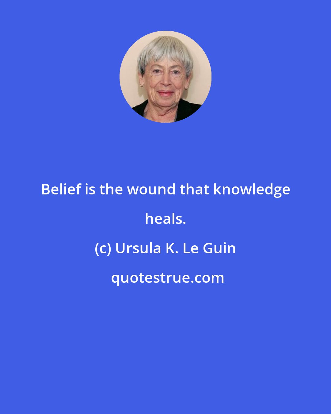 Ursula K. Le Guin: Belief is the wound that knowledge heals.