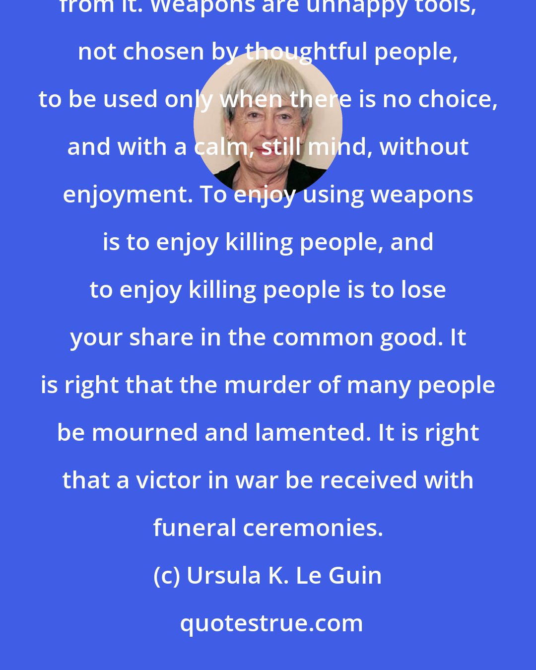 Ursula K. Le Guin: Even the best weapon is an unhappy tool, hateful to living things. So the follower of the Way stays away from it. Weapons are unhappy tools, not chosen by thoughtful people, to be used only when there is no choice, and with a calm, still mind, without enjoyment. To enjoy using weapons is to enjoy killing people, and to enjoy killing people is to lose your share in the common good. It is right that the murder of many people be mourned and lamented. It is right that a victor in war be received with funeral ceremonies.