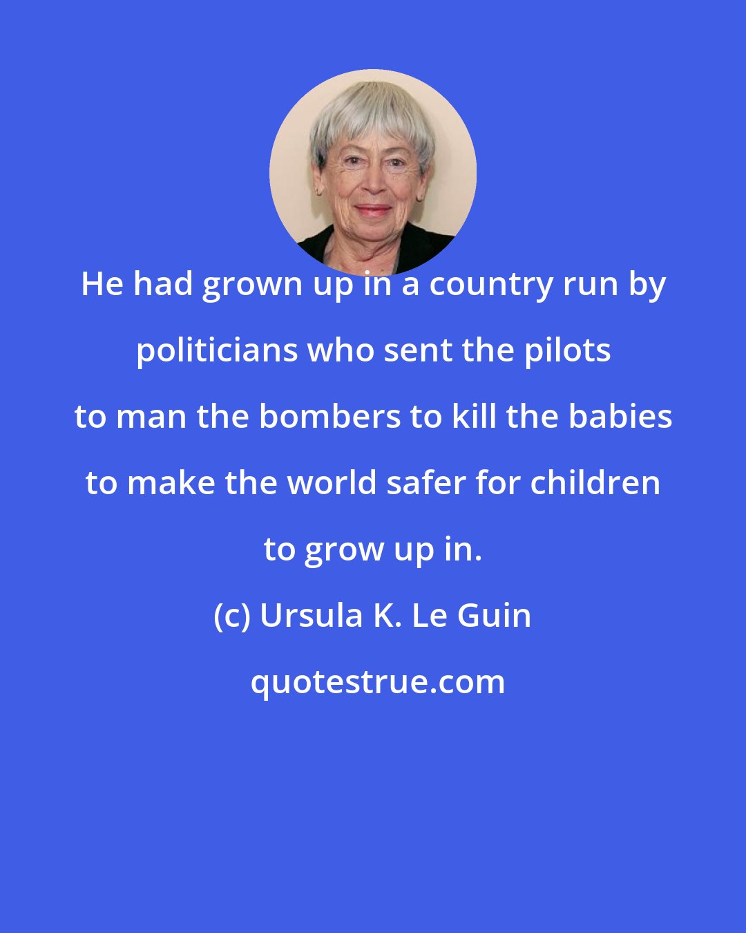 Ursula K. Le Guin: He had grown up in a country run by politicians who sent the pilots to man the bombers to kill the babies to make the world safer for children to grow up in.