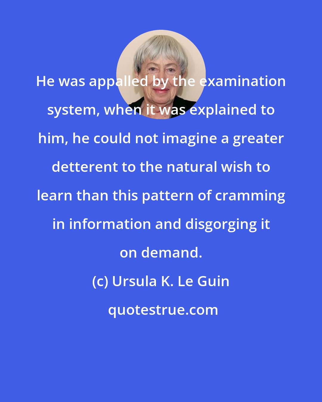 Ursula K. Le Guin: He was appalled by the examination system, when it was explained to him, he could not imagine a greater detterent to the natural wish to learn than this pattern of cramming in information and disgorging it on demand.