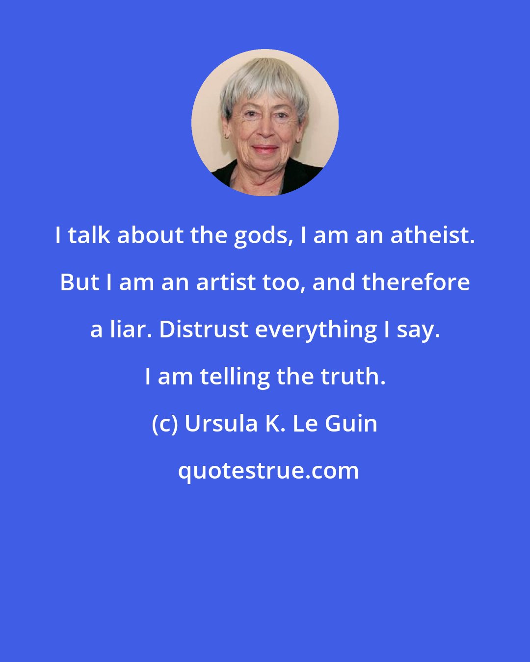 Ursula K. Le Guin: I talk about the gods, I am an atheist. But I am an artist too, and therefore a liar. Distrust everything I say. I am telling the truth.