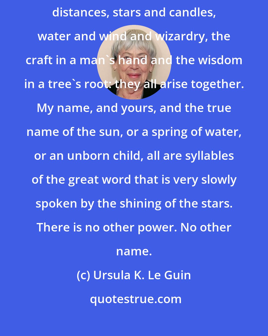 Ursula K. Le Guin: It is no secret. All power is one in source and end, I think. Years and distances, stars and candles, water and wind and wizardry, the craft in a man's hand and the wisdom in a tree's root: they all arise together. My name, and yours, and the true name of the sun, or a spring of water, or an unborn child, all are syllables of the great word that is very slowly spoken by the shining of the stars. There is no other power. No other name.