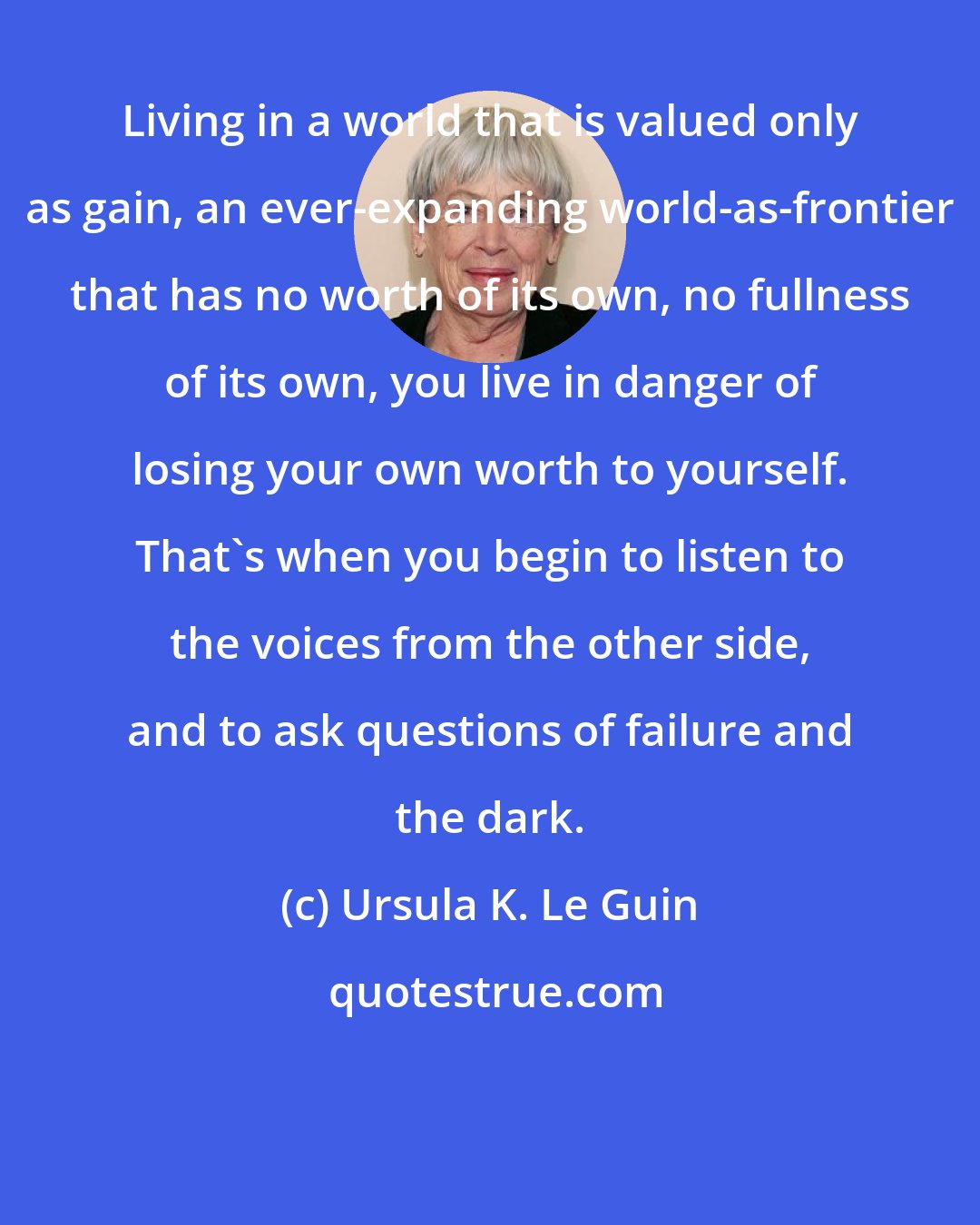 Ursula K. Le Guin: Living in a world that is valued only as gain, an ever-expanding world-as-frontier that has no worth of its own, no fullness of its own, you live in danger of losing your own worth to yourself. That's when you begin to listen to the voices from the other side, and to ask questions of failure and the dark.