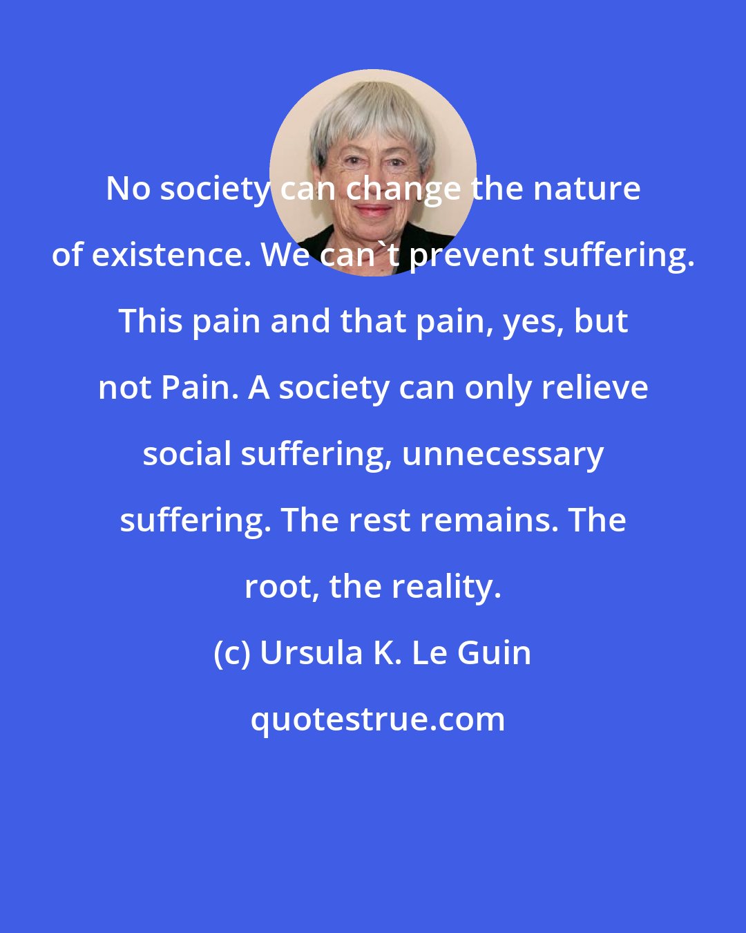 Ursula K. Le Guin: No society can change the nature of existence. We can't prevent suffering. This pain and that pain, yes, but not Pain. A society can only relieve social suffering, unnecessary suffering. The rest remains. The root, the reality.