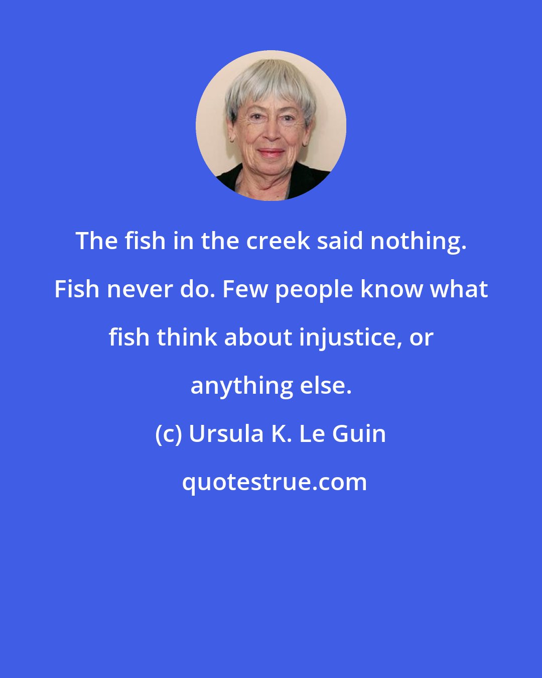 Ursula K. Le Guin: The fish in the creek said nothing. Fish never do. Few people know what fish think about injustice, or anything else.