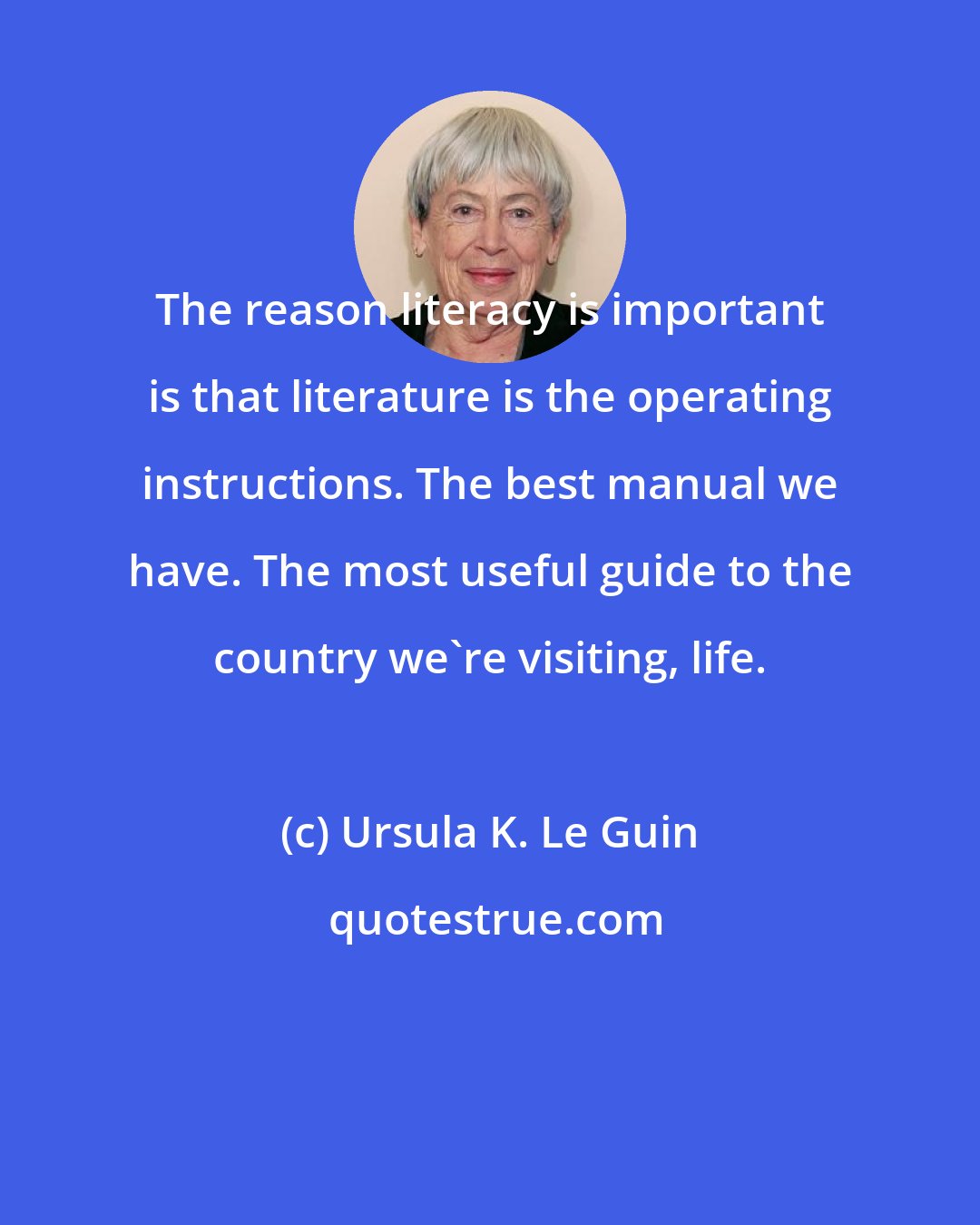 Ursula K. Le Guin: The reason literacy is important is that literature is the operating instructions. The best manual we have. The most useful guide to the country we're visiting, life.