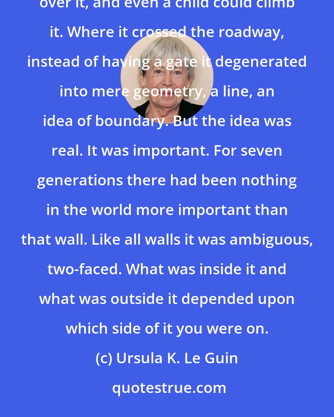 Ursula K. Le Guin: There was a wall. It did not look important. It was built of uncut rocks roughly mortared. An adult could look right over it, and even a child could climb it. Where it crossed the roadway, instead of having a gate it degenerated into mere geometry, a line, an idea of boundary. But the idea was real. It was important. For seven generations there had been nothing in the world more important than that wall. Like all walls it was ambiguous, two-faced. What was inside it and what was outside it depended upon which side of it you were on.