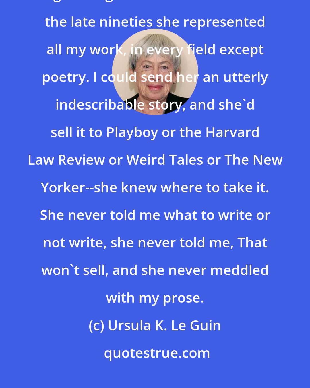 Ursula K. Le Guin: There was one person who greatly and directly benefited my career--my agent Virginia Kidd. From 1968 to the late nineties she represented all my work, in every field except poetry. I could send her an utterly indescribable story, and she'd sell it to Playboy or the Harvard Law Review or Weird Tales or The New Yorker--she knew where to take it. She never told me what to write or not write, she never told me, That won't sell, and she never meddled with my prose.