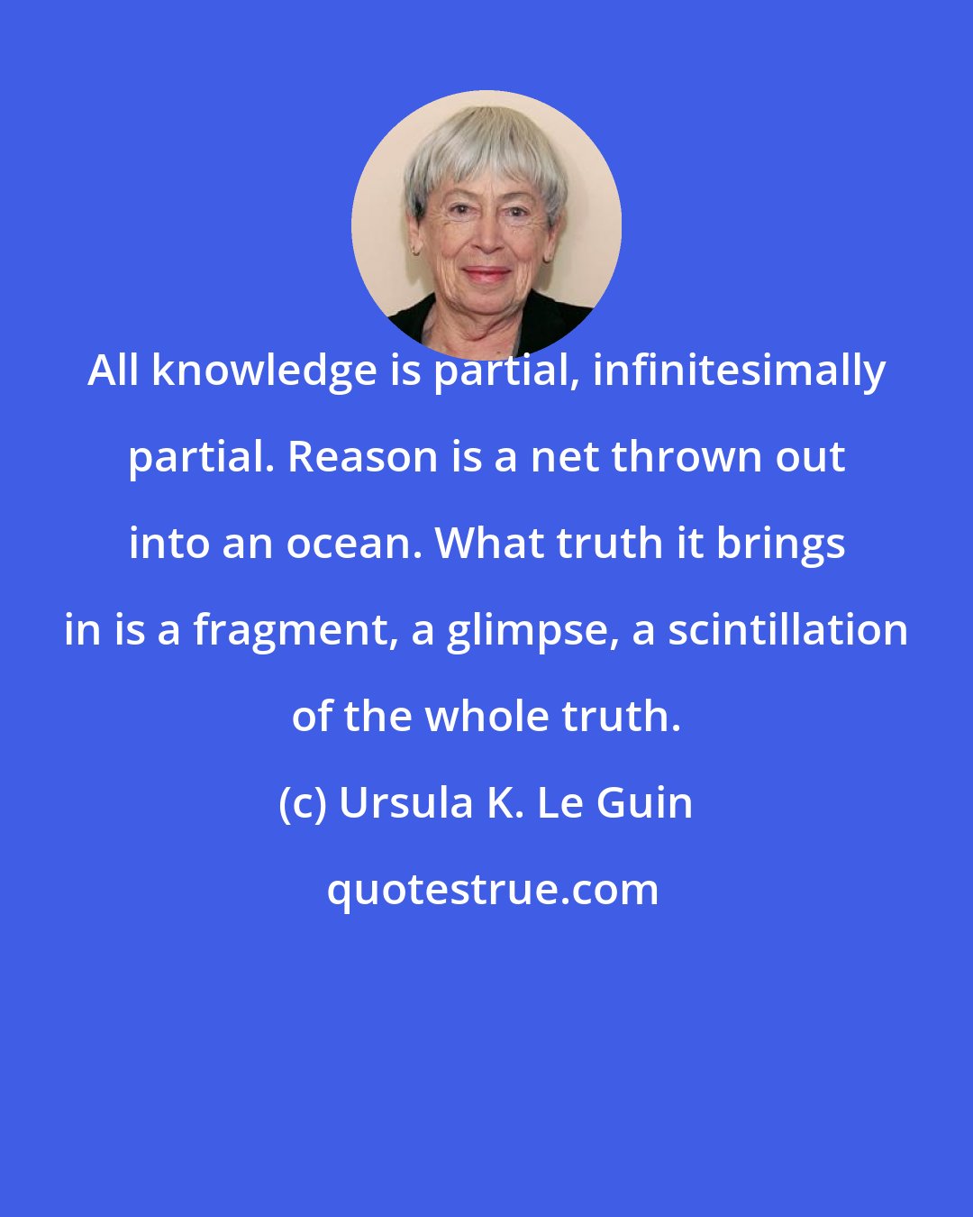 Ursula K. Le Guin: All knowledge is partial, infinitesimally partial. Reason is a net thrown out into an ocean. What truth it brings in is a fragment, a glimpse, a scintillation of the whole truth.
