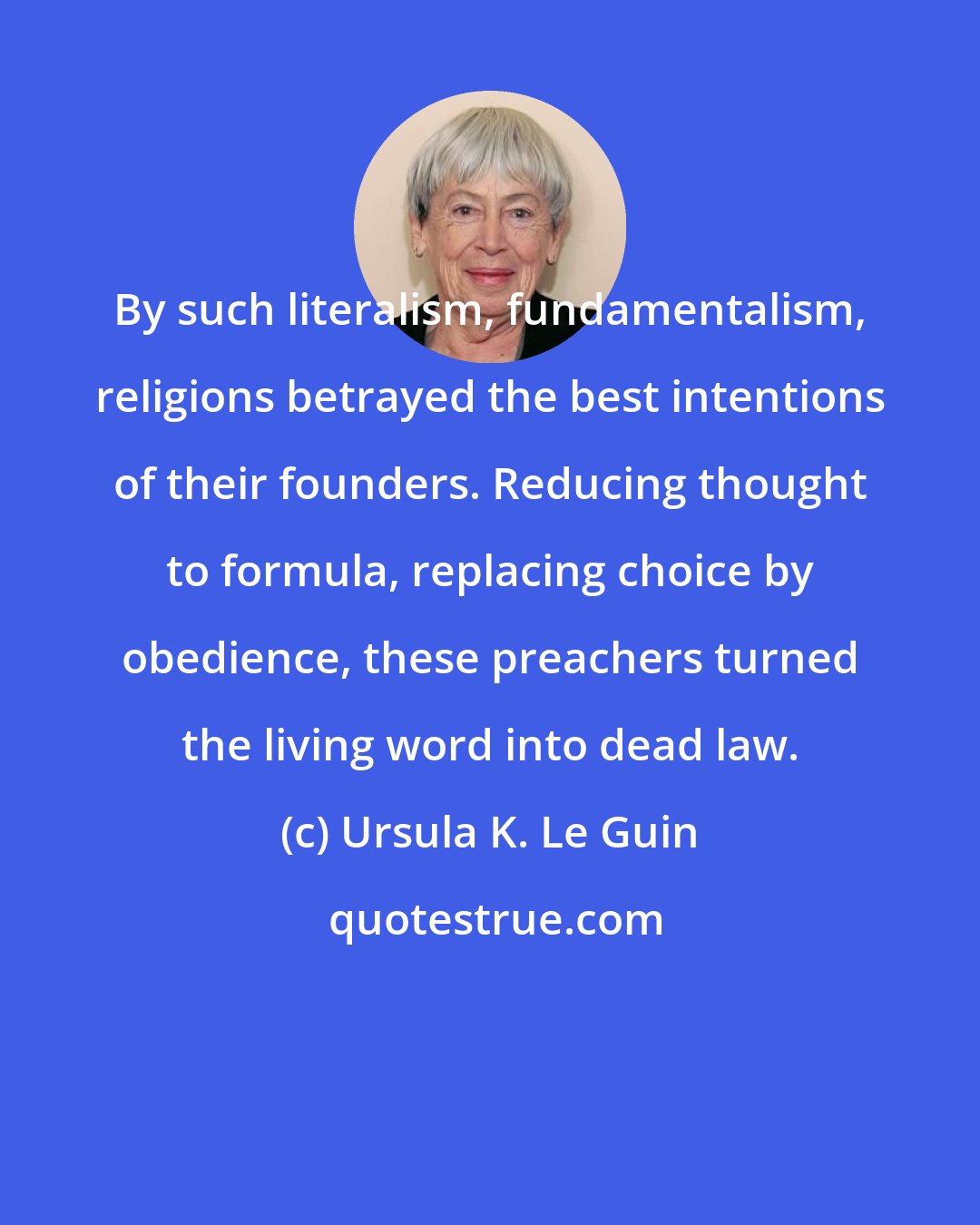 Ursula K. Le Guin: By such literalism, fundamentalism, religions betrayed the best intentions of their founders. Reducing thought to formula, replacing choice by obedience, these preachers turned the living word into dead law.