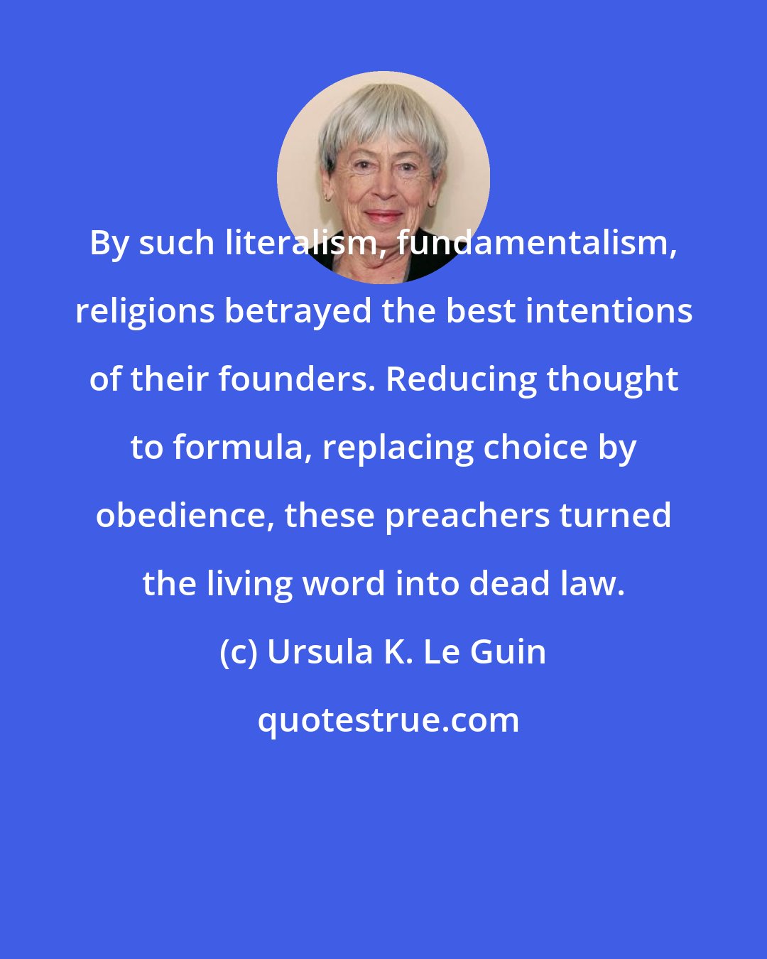Ursula K. Le Guin: By such literalism, fundamentalism, religions betrayed the best intentions of their founders. Reducing thought to formula, replacing choice by obedience, these preachers turned the living word into dead law.
