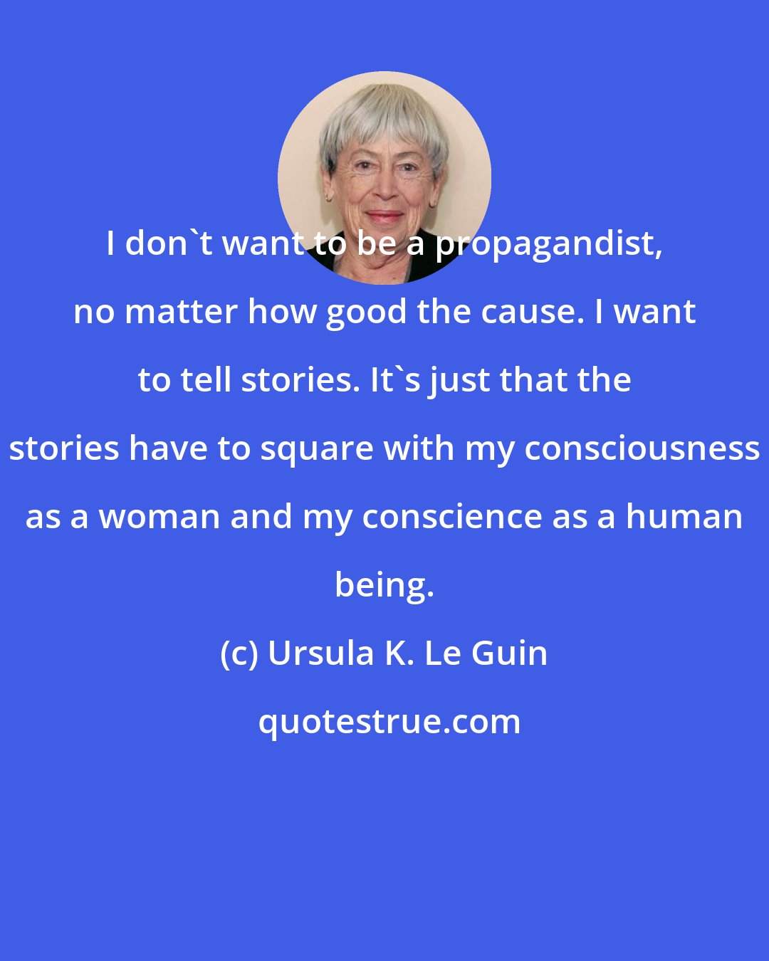 Ursula K. Le Guin: I don't want to be a propagandist, no matter how good the cause. I want to tell stories. It's just that the stories have to square with my consciousness as a woman and my conscience as a human being.