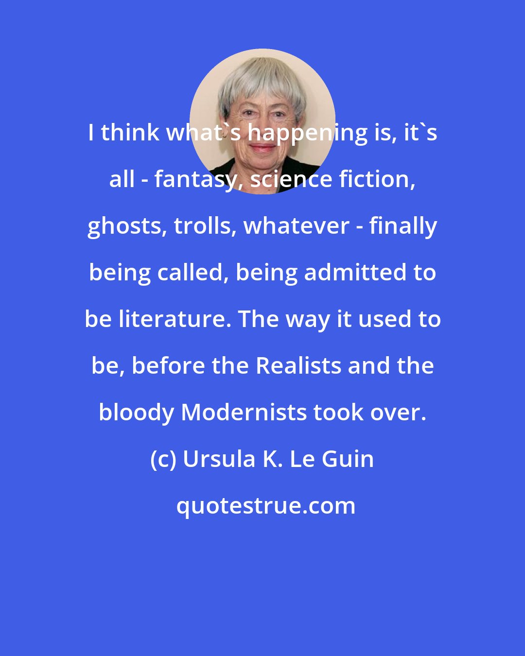 Ursula K. Le Guin: I think what's happening is, it's all - fantasy, science fiction, ghosts, trolls, whatever - finally being called, being admitted to be literature. The way it used to be, before the Realists and the bloody Modernists took over.