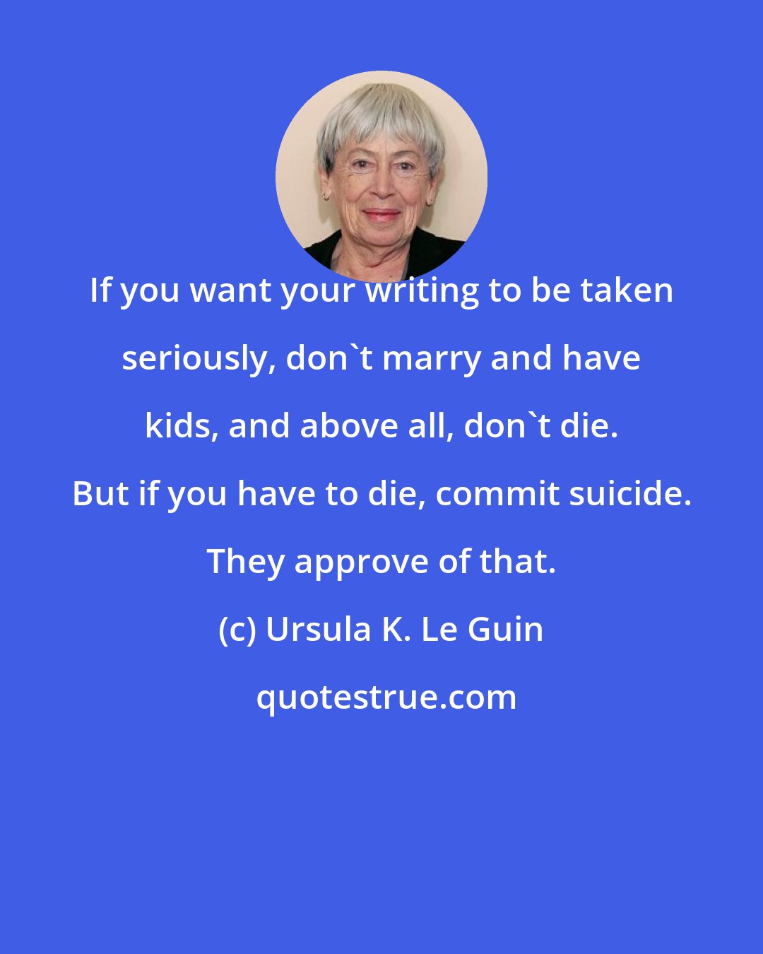 Ursula K. Le Guin: If you want your writing to be taken seriously, don't marry and have kids, and above all, don't die. But if you have to die, commit suicide. They approve of that.