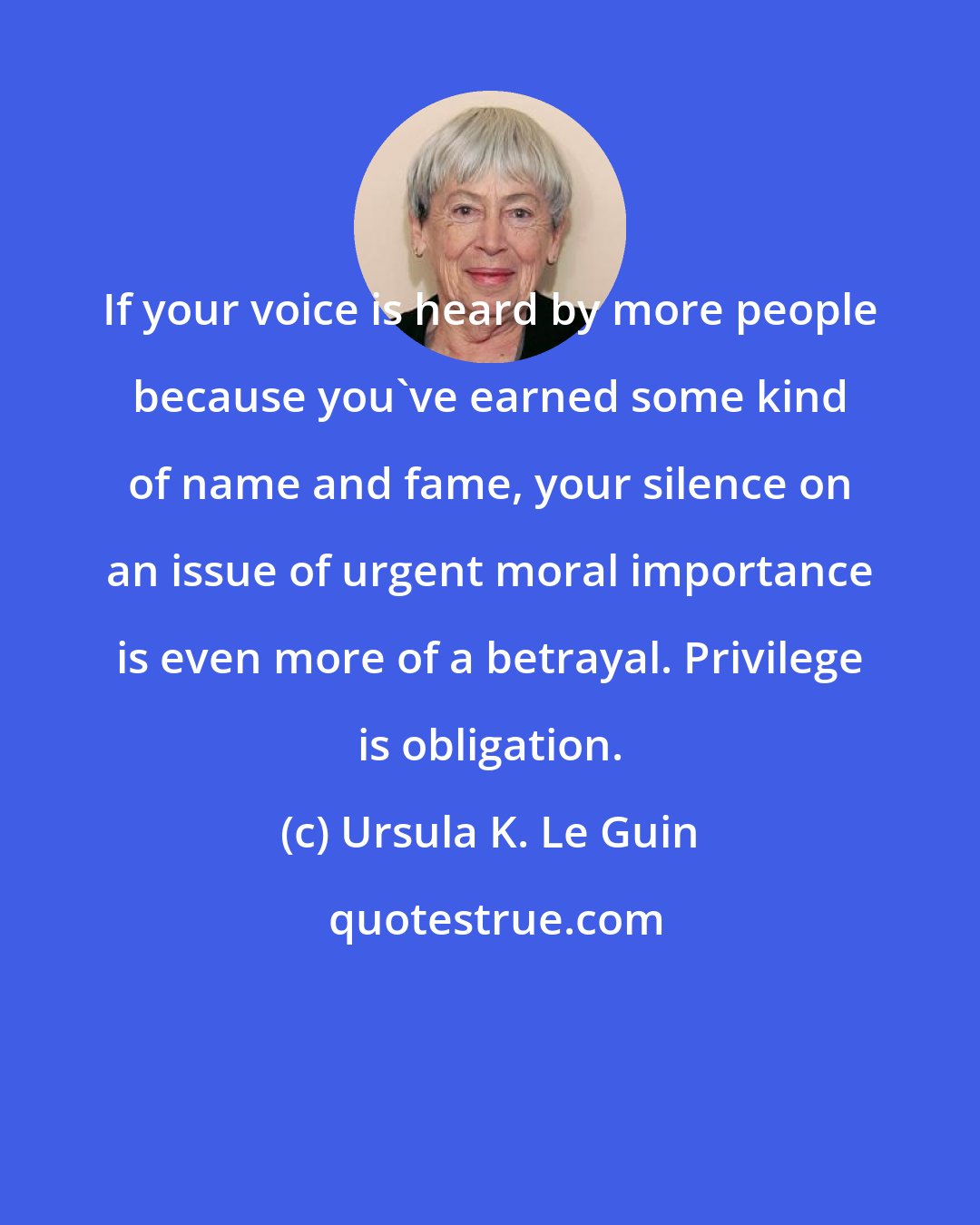 Ursula K. Le Guin: If your voice is heard by more people because you've earned some kind of name and fame, your silence on an issue of urgent moral importance is even more of a betrayal. Privilege is obligation.