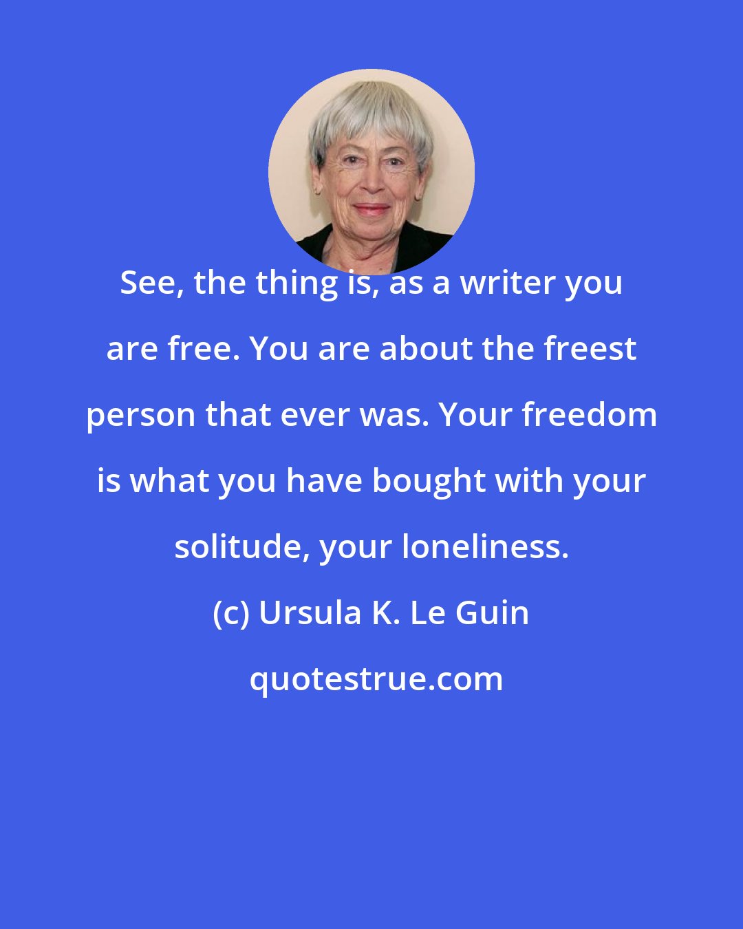 Ursula K. Le Guin: See, the thing is, as a writer you are free. You are about the freest person that ever was. Your freedom is what you have bought with your solitude, your loneliness.