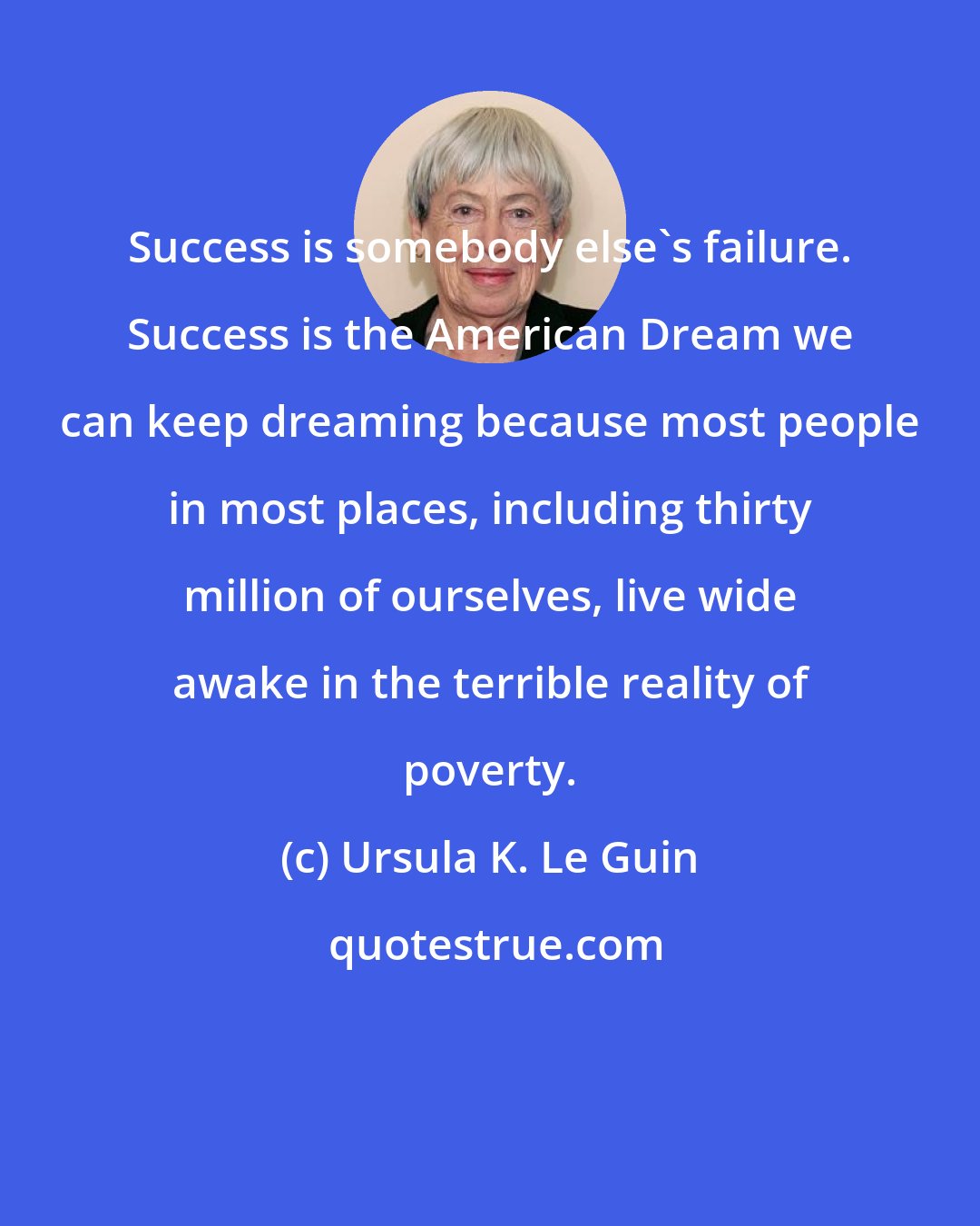 Ursula K. Le Guin: Success is somebody else's failure. Success is the American Dream we can keep dreaming because most people in most places, including thirty million of ourselves, live wide awake in the terrible reality of poverty.