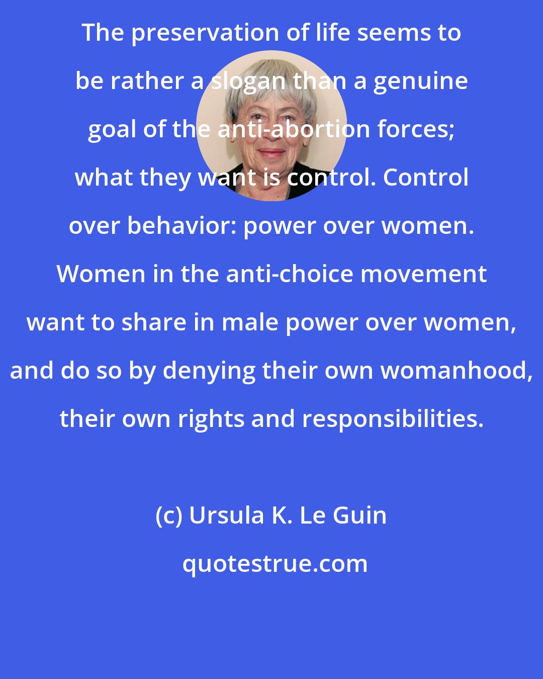 Ursula K. Le Guin: The preservation of life seems to be rather a slogan than a genuine goal of the anti-abortion forces; what they want is control. Control over behavior: power over women. Women in the anti-choice movement want to share in male power over women, and do so by denying their own womanhood, their own rights and responsibilities.