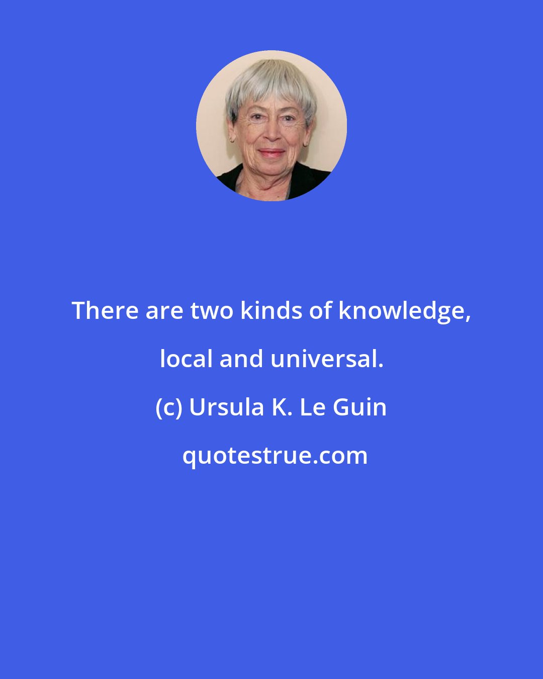 Ursula K. Le Guin: There are two kinds of knowledge, local and universal.