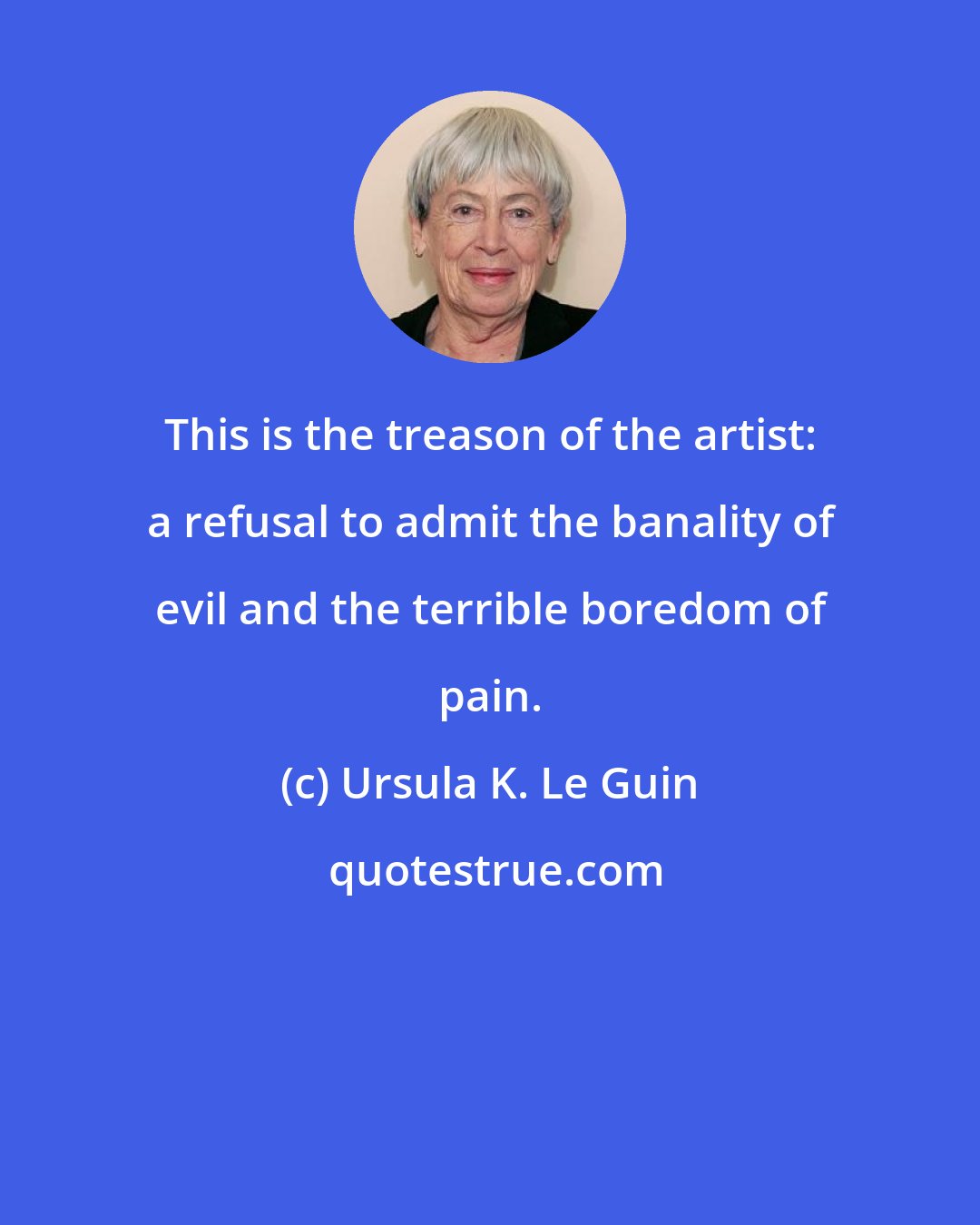 Ursula K. Le Guin: This is the treason of the artist: a refusal to admit the banality of evil and the terrible boredom of pain.