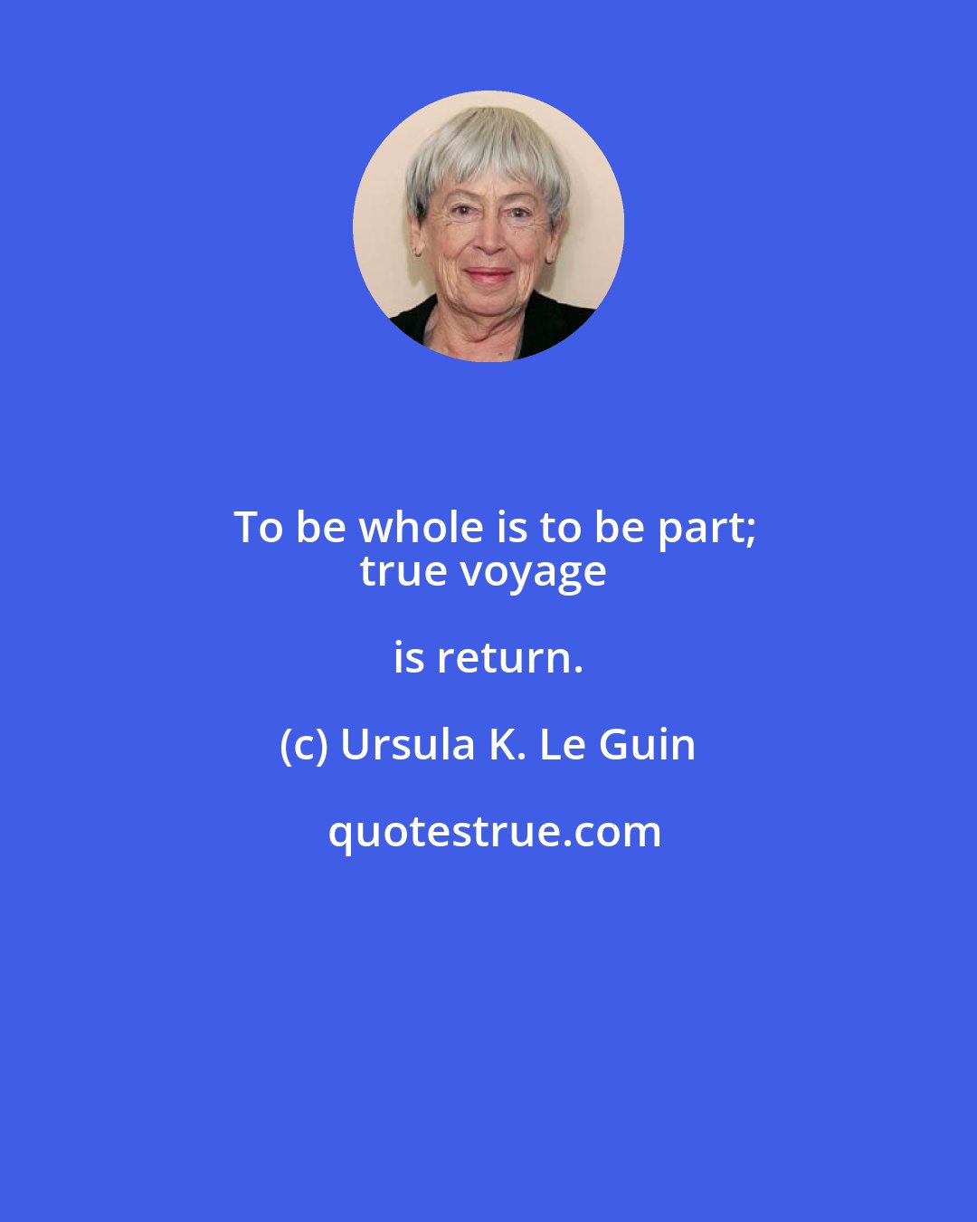 Ursula K. Le Guin: To be whole is to be part;
true voyage is return.