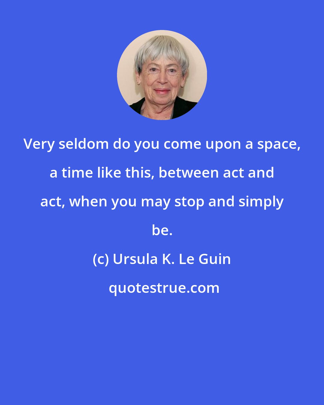Ursula K. Le Guin: Very seldom do you come upon a space, a time like this, between act and act, when you may stop and simply be.