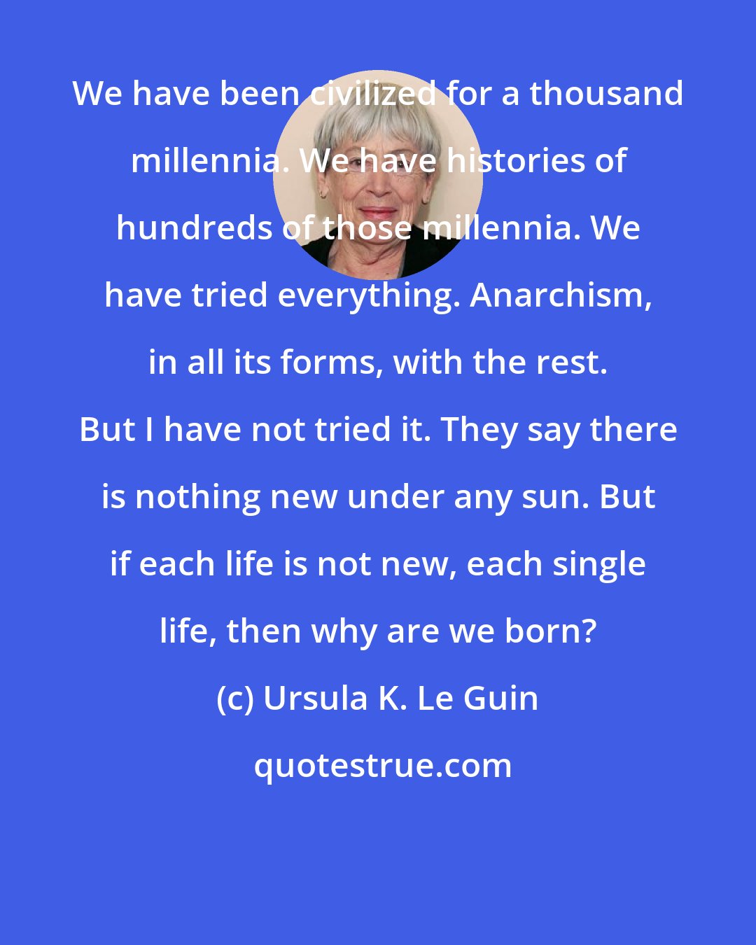 Ursula K. Le Guin: We have been civilized for a thousand millennia. We have histories of hundreds of those millennia. We have tried everything. Anarchism, in all its forms, with the rest. But I have not tried it. They say there is nothing new under any sun. But if each life is not new, each single life, then why are we born?