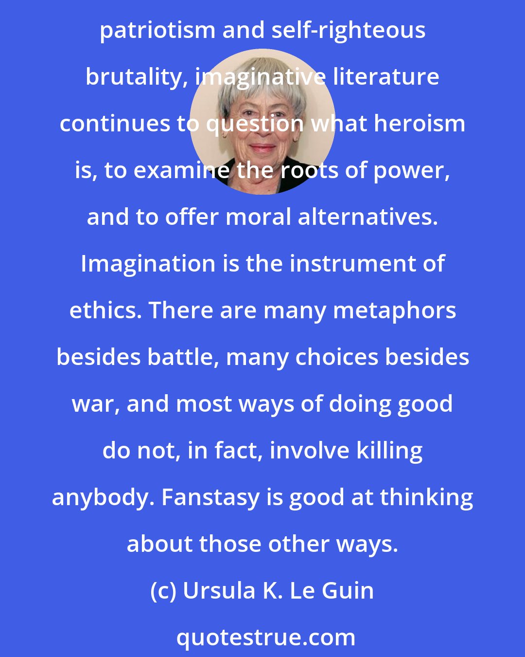 Ursula K. Le Guin: Fantasy is a literature particularly useful for embodying and examining the real difference between good and evil. In an America where our reality may seem degraded to posturing patriotism and self-righteous brutality, imaginative literature continues to question what heroism is, to examine the roots of power, and to offer moral alternatives. Imagination is the instrument of ethics. There are many metaphors besides battle, many choices besides war, and most ways of doing good do not, in fact, involve killing anybody. Fanstasy is good at thinking about those other ways.