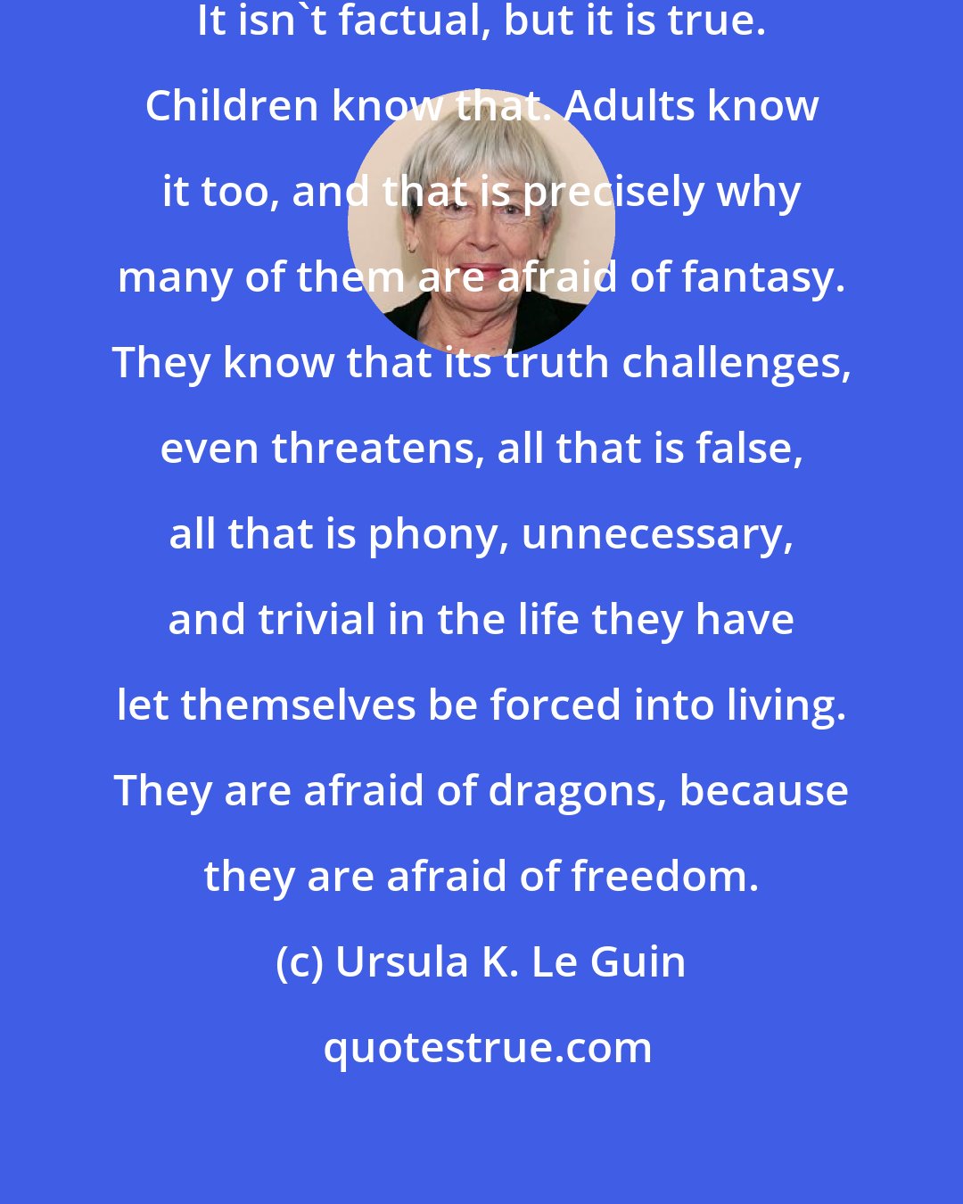 Ursula K. Le Guin: For fantasy is true, of course. It isn't factual, but it is true. Children know that. Adults know it too, and that is precisely why many of them are afraid of fantasy. They know that its truth challenges, even threatens, all that is false, all that is phony, unnecessary, and trivial in the life they have let themselves be forced into living. They are afraid of dragons, because they are afraid of freedom.