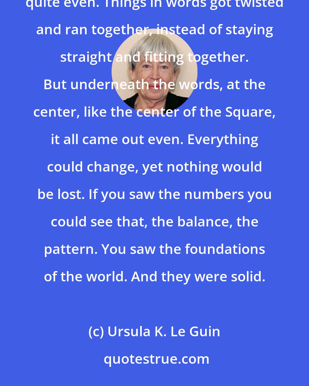 Ursula K. Le Guin: If a book were written all in numbers, it would be true. It would be just. Nothing said in words ever came out quite even. Things in words got twisted and ran together, instead of staying straight and fitting together. But underneath the words, at the center, like the center of the Square, it all came out even. Everything could change, yet nothing would be lost. If you saw the numbers you could see that, the balance, the pattern. You saw the foundations of the world. And they were solid.