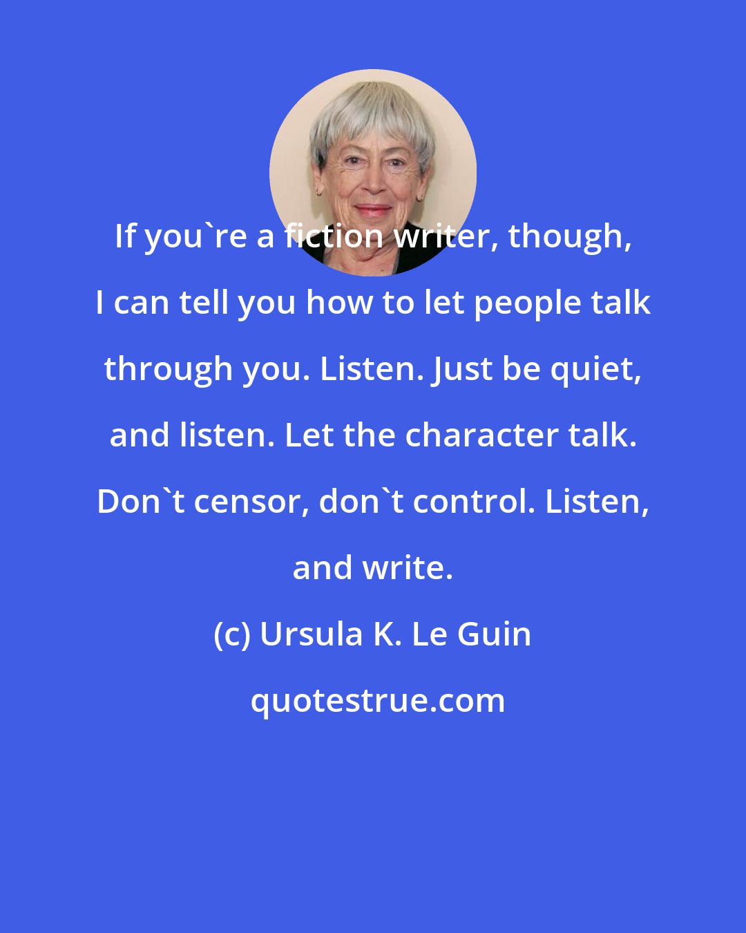 Ursula K. Le Guin: If you're a fiction writer, though, I can tell you how to let people talk through you. Listen. Just be quiet, and listen. Let the character talk. Don't censor, don't control. Listen, and write.