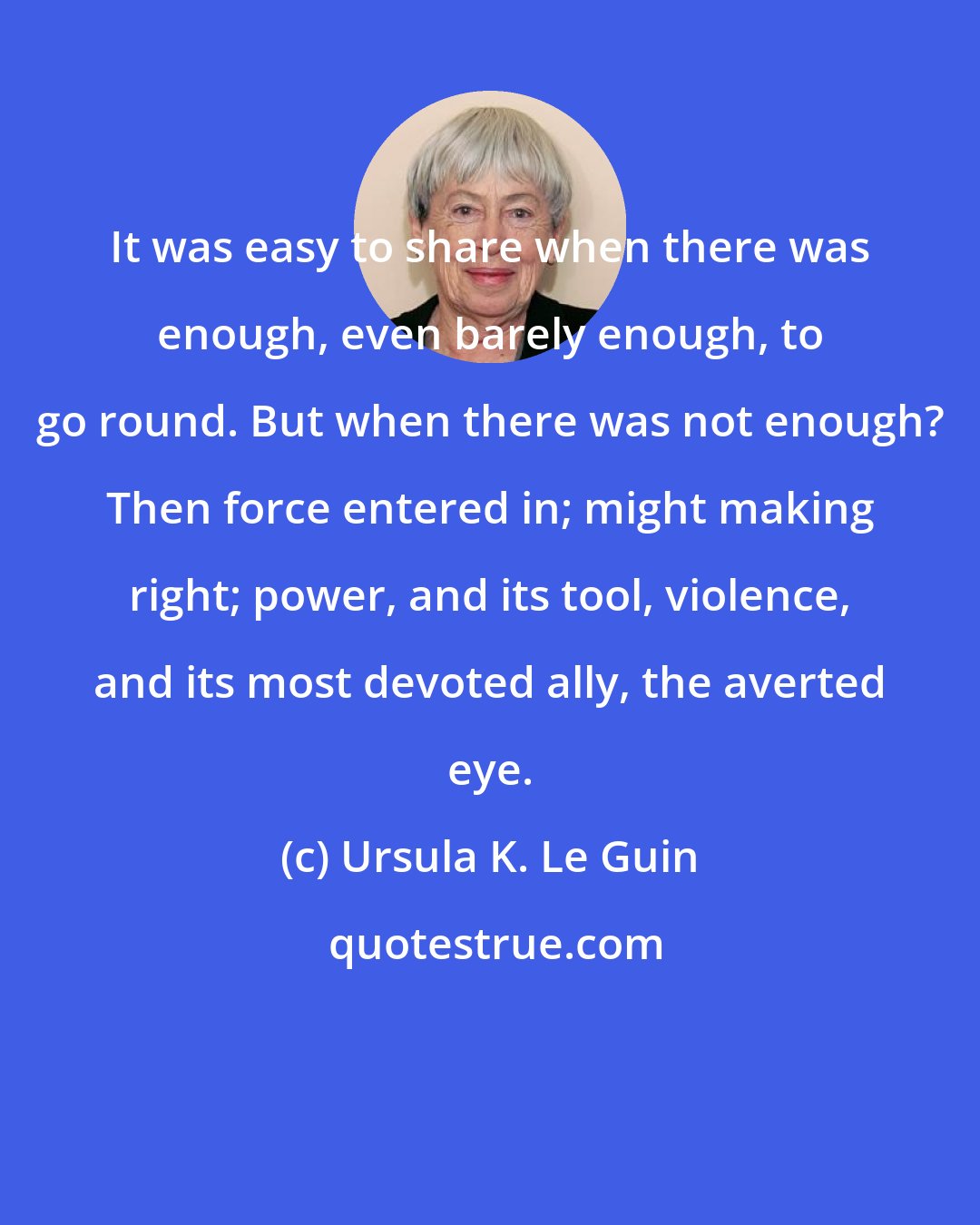 Ursula K. Le Guin: It was easy to share when there was enough, even barely enough, to go round. But when there was not enough? Then force entered in; might making right; power, and its tool, violence, and its most devoted ally, the averted eye.
