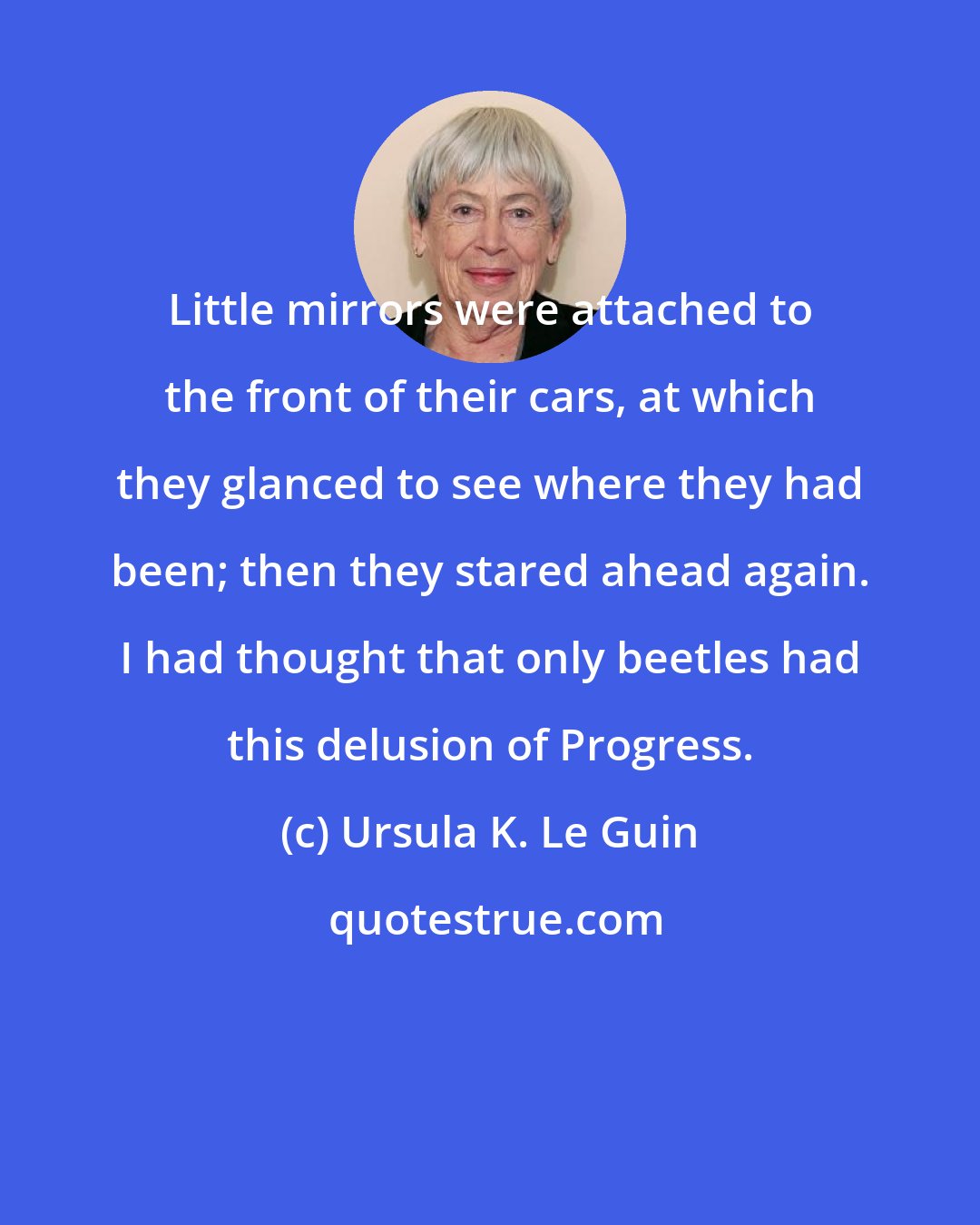 Ursula K. Le Guin: Little mirrors were attached to the front of their cars, at which they glanced to see where they had been; then they stared ahead again. I had thought that only beetles had this delusion of Progress.
