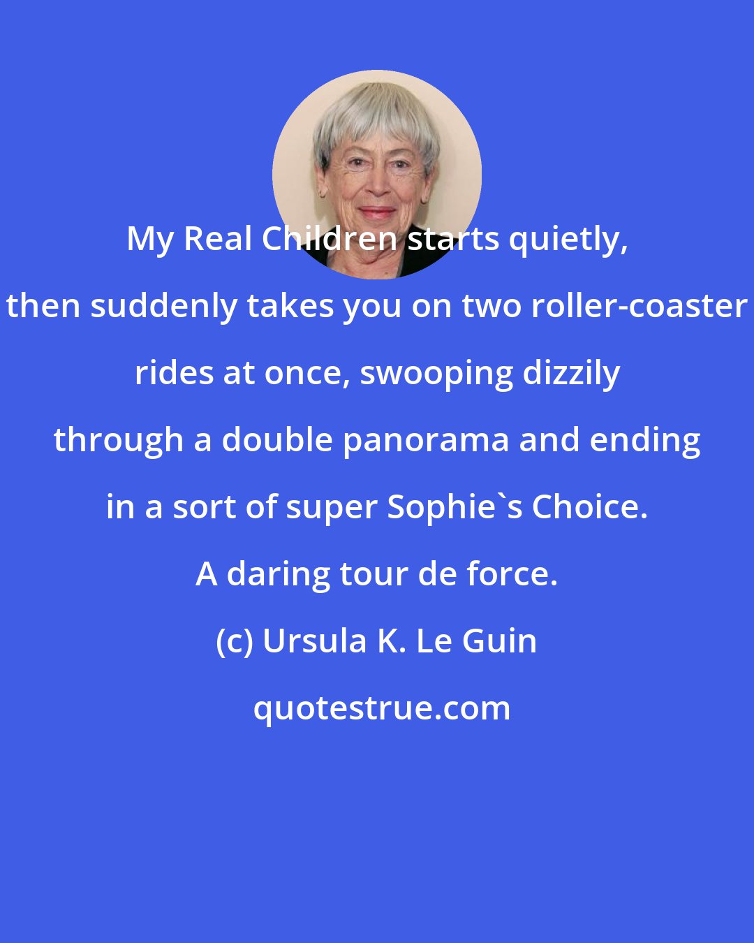 Ursula K. Le Guin: My Real Children starts quietly, then suddenly takes you on two roller-coaster rides at once, swooping dizzily through a double panorama and ending in a sort of super Sophie's Choice. A daring tour de force.