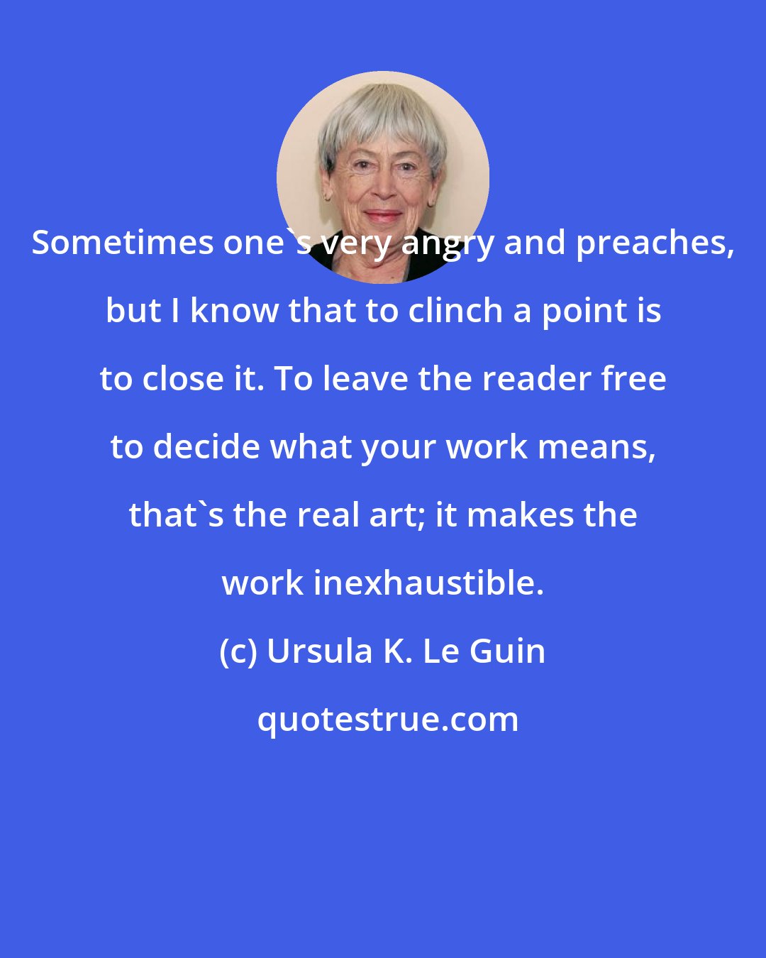 Ursula K. Le Guin: Sometimes one's very angry and preaches, but I know that to clinch a point is to close it. To leave the reader free to decide what your work means, that's the real art; it makes the work inexhaustible.