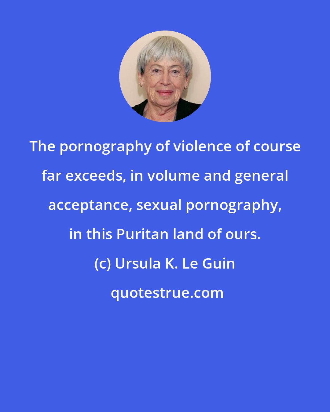 Ursula K. Le Guin: The pornography of violence of course far exceeds, in volume and general acceptance, sexual pornography, in this Puritan land of ours.