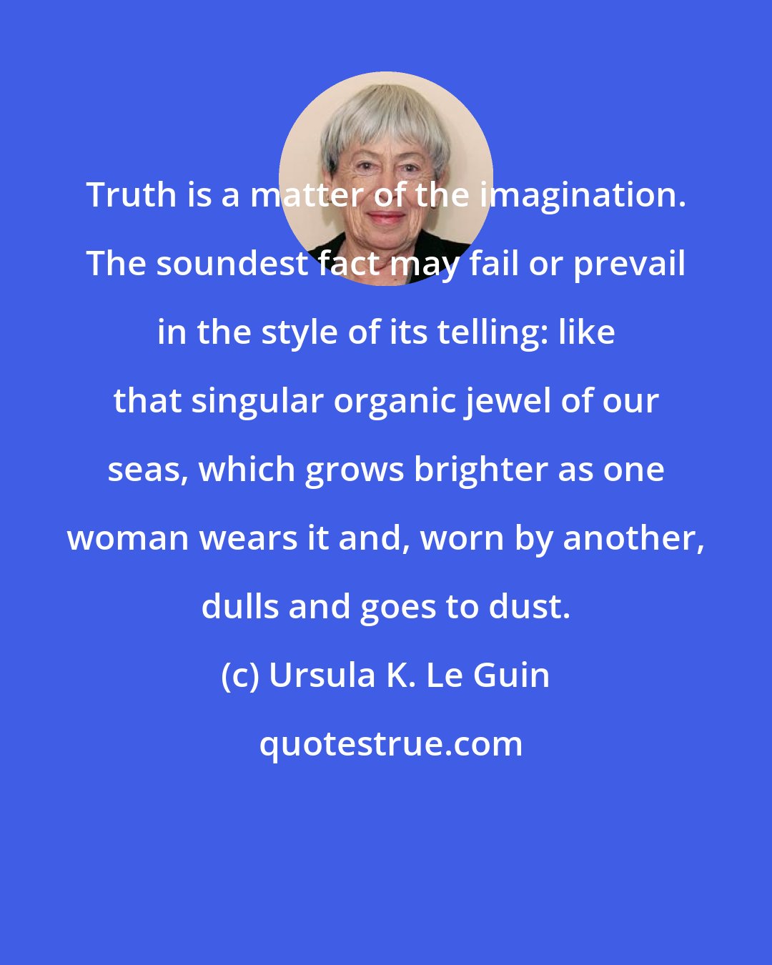 Ursula K. Le Guin: Truth is a matter of the imagination. The soundest fact may fail or prevail in the style of its telling: like that singular organic jewel of our seas, which grows brighter as one woman wears it and, worn by another, dulls and goes to dust.