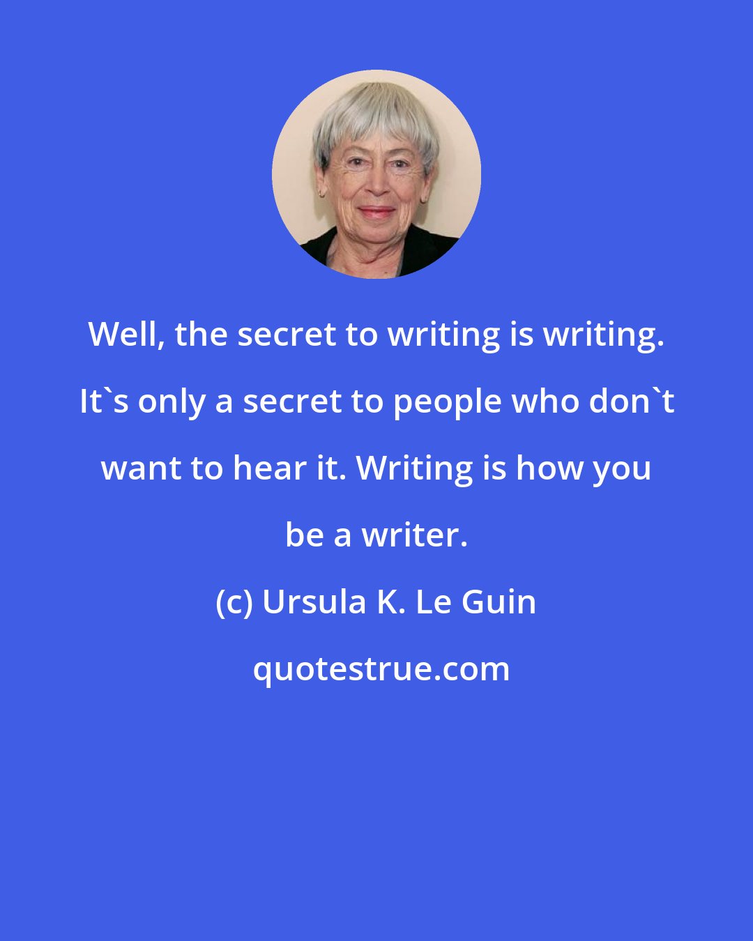 Ursula K. Le Guin: Well, the secret to writing is writing. It's only a secret to people who don't want to hear it. Writing is how you be a writer.