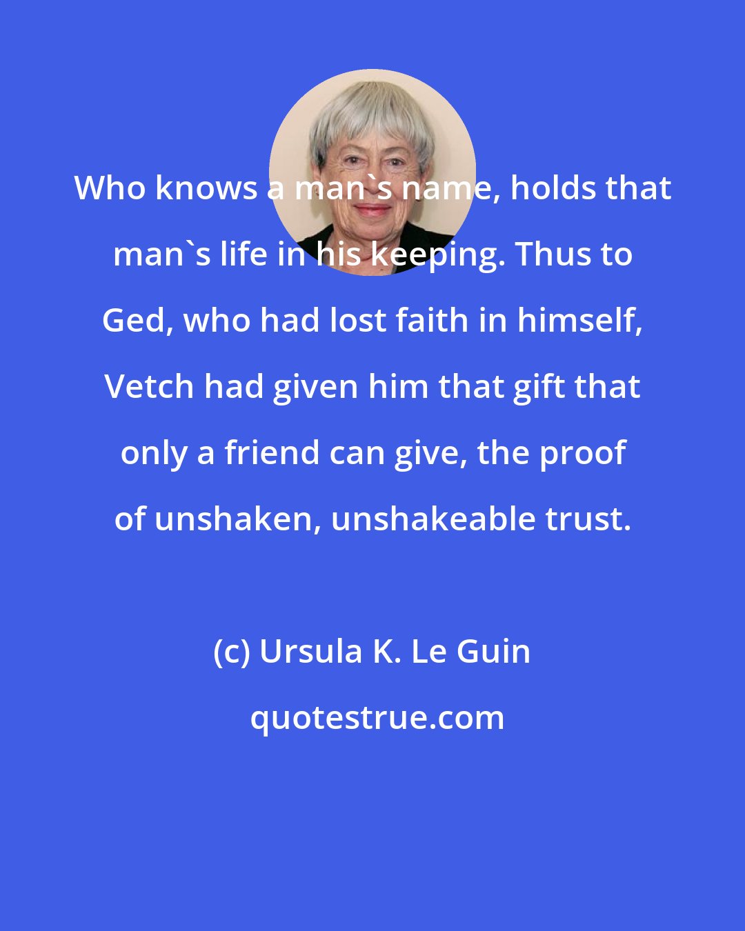 Ursula K. Le Guin: Who knows a man's name, holds that man's life in his keeping. Thus to Ged, who had lost faith in himself, Vetch had given him that gift that only a friend can give, the proof of unshaken, unshakeable trust.