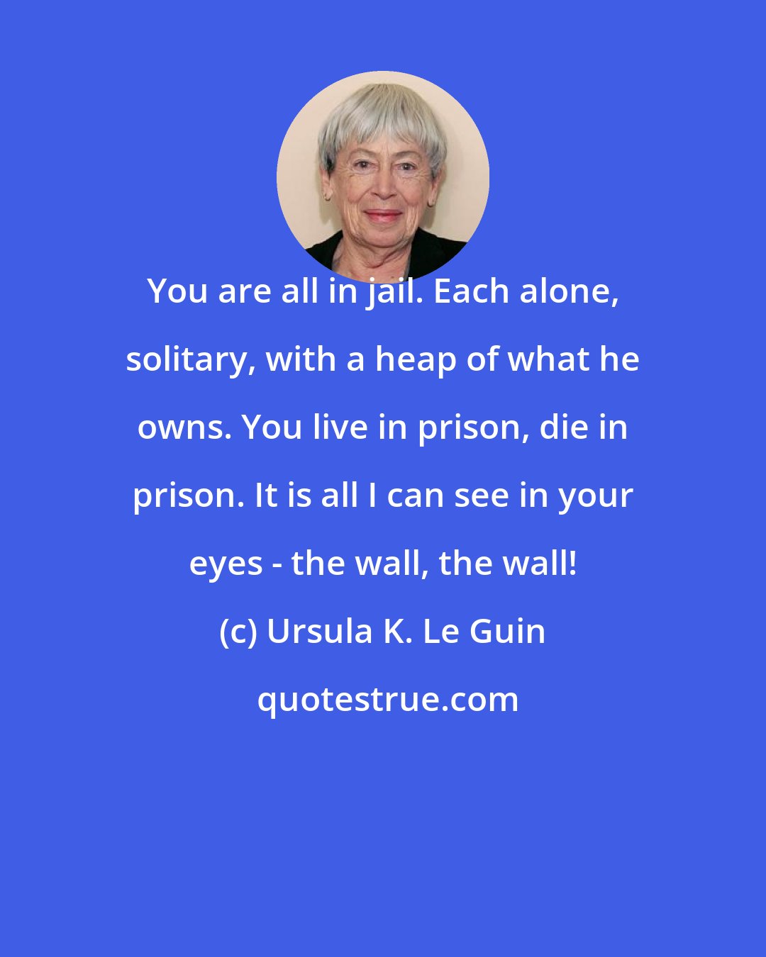 Ursula K. Le Guin: You are all in jail. Each alone, solitary, with a heap of what he owns. You live in prison, die in prison. It is all I can see in your eyes - the wall, the wall!