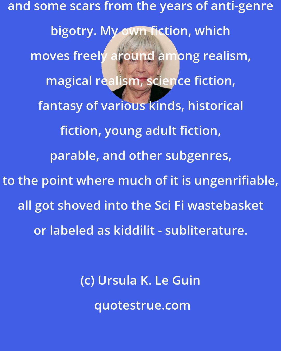 Ursula K. Le Guin: As you see, I bear some resentment and some scars from the years of anti-genre bigotry. My own fiction, which moves freely around among realism, magical realism, science fiction, fantasy of various kinds, historical fiction, young adult fiction, parable, and other subgenres, to the point where much of it is ungenrifiable, all got shoved into the Sci Fi wastebasket or labeled as kiddilit - subliterature.