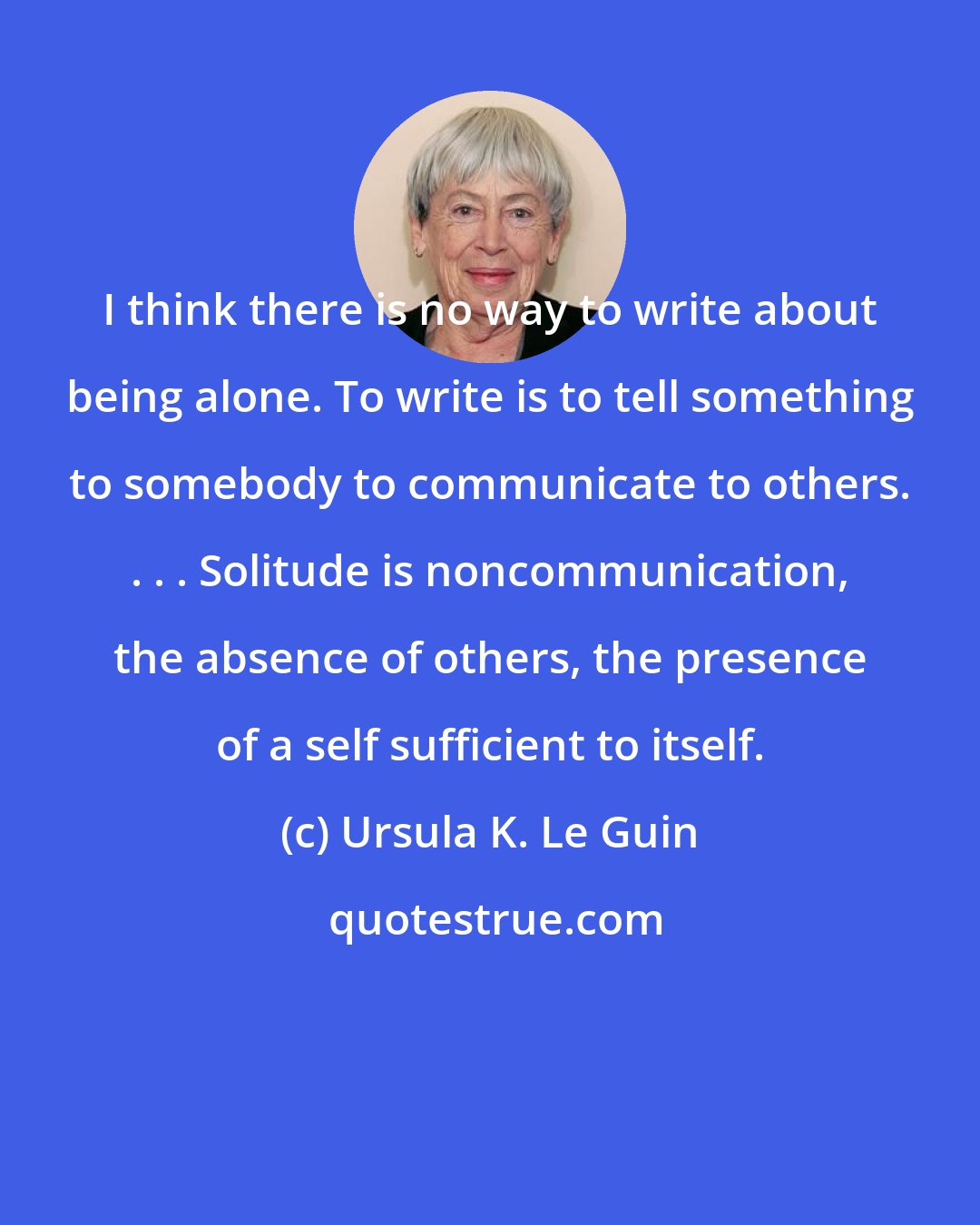 Ursula K. Le Guin: I think there is no way to write about being alone. To write is to tell something to somebody to communicate to others. . . . Solitude is noncommunication, the absence of others, the presence of a self sufficient to itself.