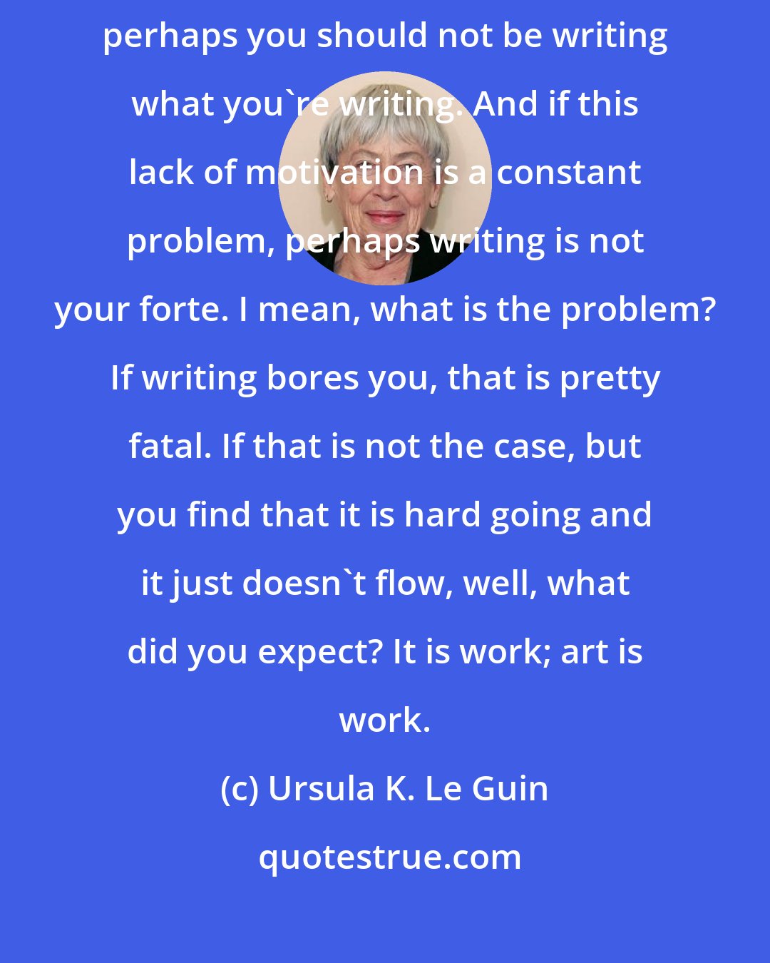 Ursula K. Le Guin: If you have to find devices to coax yourself to stay focused on writing, perhaps you should not be writing what you're writing. And if this lack of motivation is a constant problem, perhaps writing is not your forte. I mean, what is the problem? If writing bores you, that is pretty fatal. If that is not the case, but you find that it is hard going and it just doesn't flow, well, what did you expect? It is work; art is work.