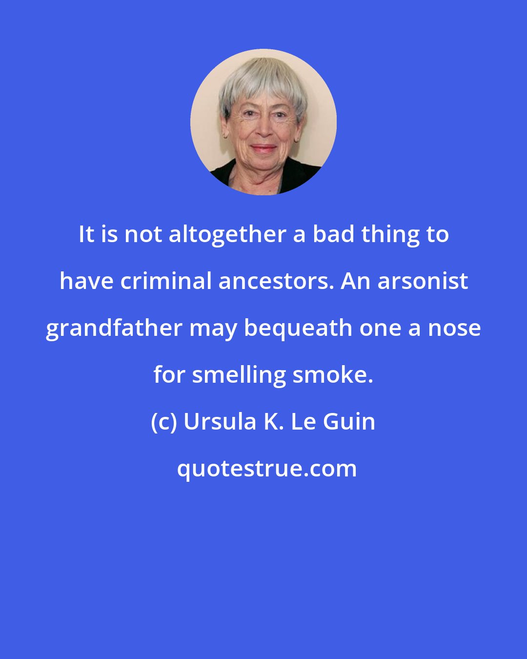 Ursula K. Le Guin: It is not altogether a bad thing to have criminal ancestors. An arsonist grandfather may bequeath one a nose for smelling smoke.
