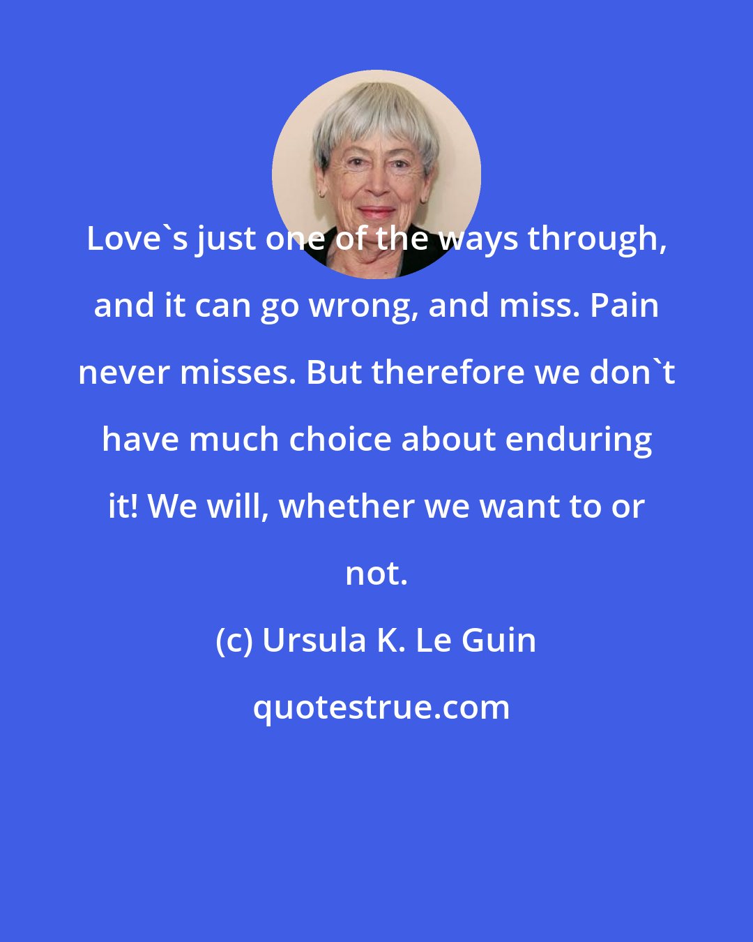 Ursula K. Le Guin: Love's just one of the ways through, and it can go wrong, and miss. Pain never misses. But therefore we don't have much choice about enduring it! We will, whether we want to or not.