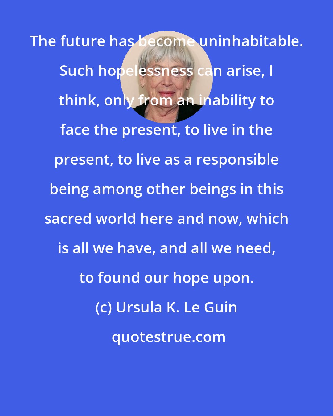 Ursula K. Le Guin: The future has become uninhabitable. Such hopelessness can arise, I think, only from an inability to face the present, to live in the present, to live as a responsible being among other beings in this sacred world here and now, which is all we have, and all we need, to found our hope upon.