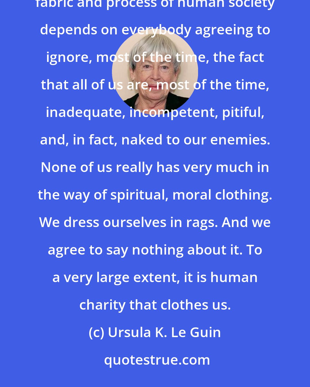 Ursula K. Le Guin: What children don't understand, and can't understand until they grow up some, is how much the whole fabric and process of human society depends on everybody agreeing to ignore, most of the time, the fact that all of us are, most of the time, inadequate, incompetent, pitiful, and, in fact, naked to our enemies. None of us really has very much in the way of spiritual, moral clothing. We dress ourselves in rags. And we agree to say nothing about it. To a very large extent, it is human charity that clothes us.