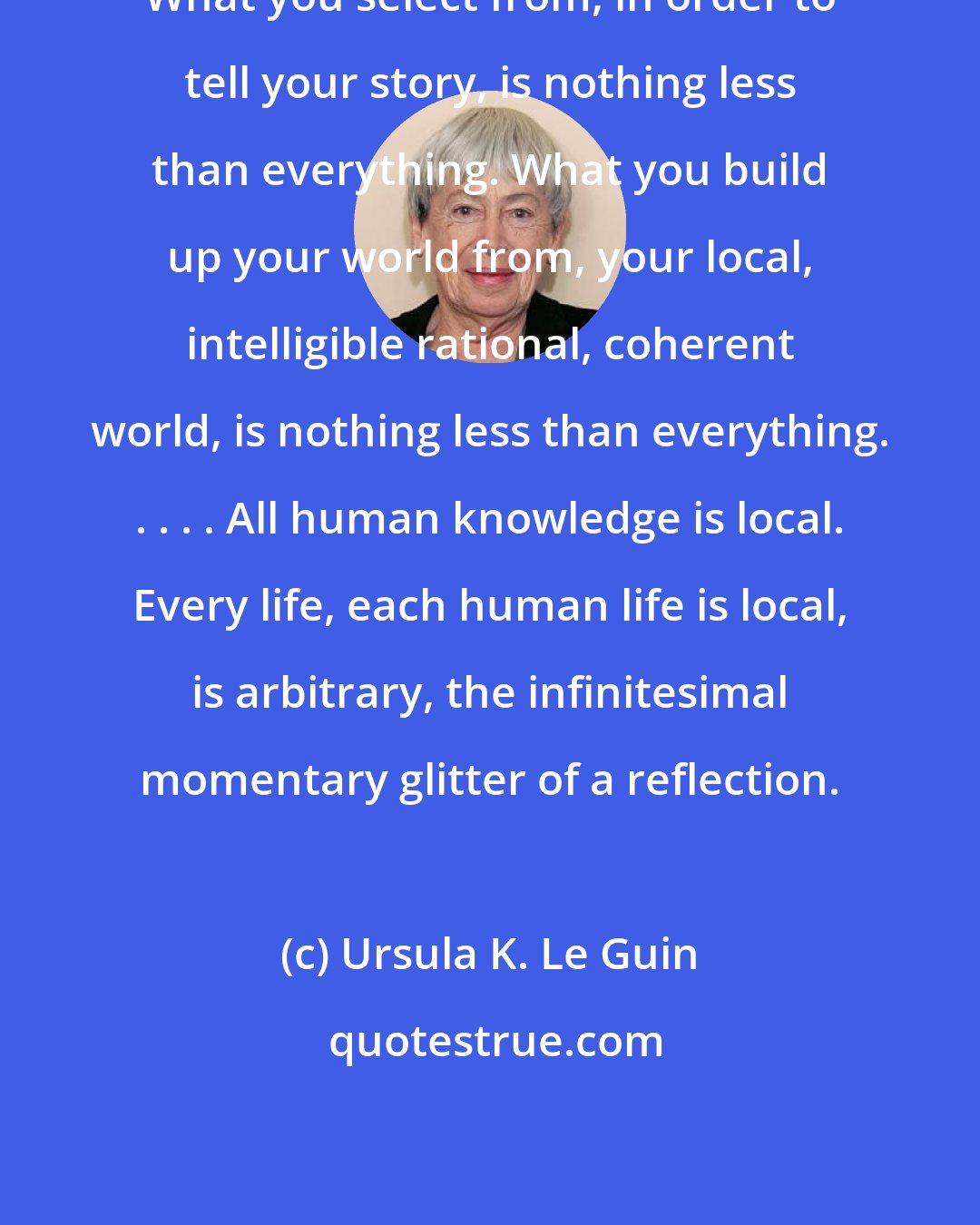 Ursula K. Le Guin: What you select from, in order to tell your story, is nothing less than everything. What you build up your world from, your local, intelligible rational, coherent world, is nothing less than everything. . . . . All human knowledge is local. Every life, each human life is local, is arbitrary, the infinitesimal momentary glitter of a reflection.